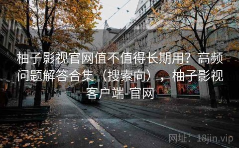 柚子影视官网值不值得长期用？高频问题解答合集（搜索向），柚子影视客户端-官网