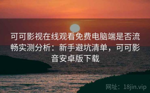 可可影视在线观看免费电脑端是否流畅实测分析：新手避坑清单，可可影音安卓版下载