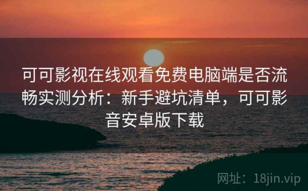 可可影视在线观看免费电脑端是否流畅实测分析：新手避坑清单，可可影音安卓版下载