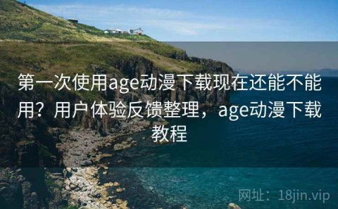 第一次使用age动漫下载现在还能不能用？用户体验反馈整理，age动漫下载教程