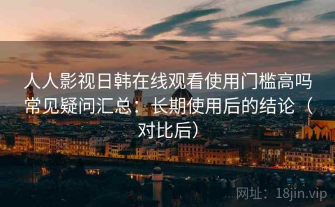 人人影视日韩在线观看使用门槛高吗常见疑问汇总：长期使用后的结论（对比后）