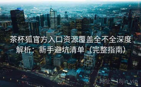 茶杯狐官方入口资源覆盖全不全深度解析：新手避坑清单（完整指南）