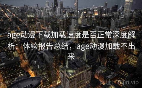 age动漫下载加载速度是否正常深度解析：体验报告总结，age动漫加载不出来