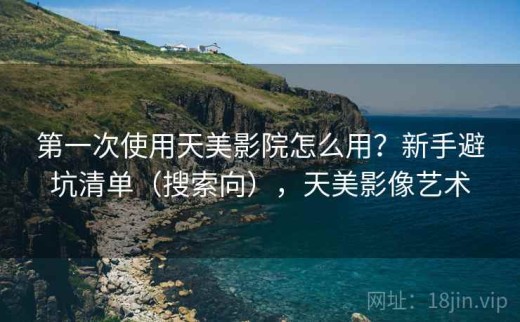 第一次使用天美影院怎么用？新手避坑清单（搜索向），天美影像艺术