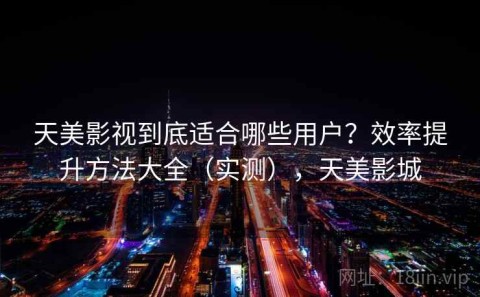 天美影视到底适合哪些用户？效率提升方法大全（实测），天美影城
