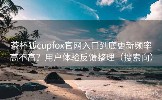 茶杯狐cupfox官网入口到底更新频率高不高？用户体验反馈整理（搜索向）