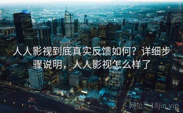 人人影视到底真实反馈如何？详细步骤说明，人人影视怎么样了