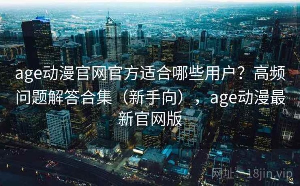 age动漫官网官方适合哪些用户？高频问题解答合集（新手向），age动漫最新官网版