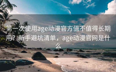 第一次使用age动漫官方值不值得长期用？新手避坑清单，age动漫官网是什么