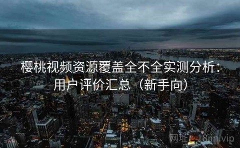 樱桃视频资源覆盖全不全实测分析：用户评价汇总（新手向）