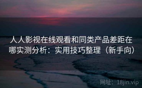 人人影视在线观看和同类产品差距在哪实测分析：实用技巧整理（新手向）