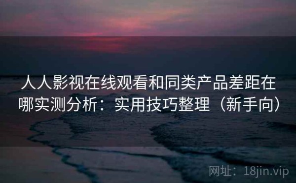 人人影视在线观看和同类产品差距在哪实测分析：实用技巧整理（新手向）
