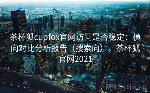 茶杯狐cupfox官网访问是否稳定：横向对比分析报告（搜索向），茶杯狐官网2021