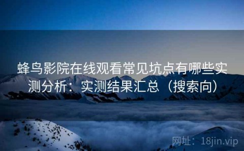 蜂鸟影院在线观看常见坑点有哪些实测分析：实测结果汇总（搜索向）