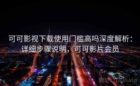 可可影视下载使用门槛高吗深度解析：详细步骤说明，可可影片会员