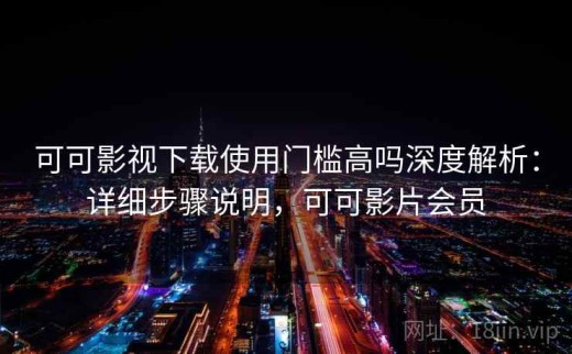 可可影视下载使用门槛高吗深度解析：详细步骤说明，可可影片会员