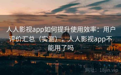 人人影视app如何提升使用效率：用户评价汇总（实测），人人影视app不能用了吗