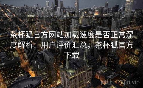 茶杯狐官方网站加载速度是否正常深度解析：用户评价汇总，茶杯狐官方下载