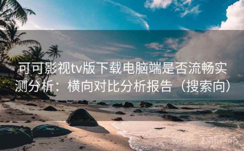 可可影视tv版下载电脑端是否流畅实测分析：横向对比分析报告（搜索向）
