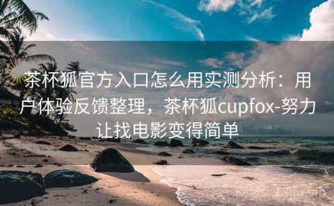 茶杯狐官方入口怎么用实测分析：用户体验反馈整理，茶杯狐cupfox-努力让找电影变得简单