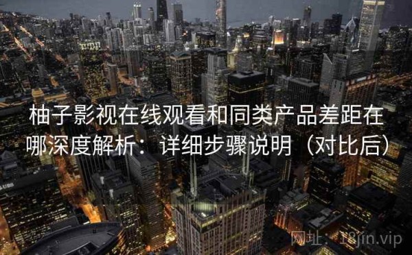 柚子影视在线观看和同类产品差距在哪深度解析：详细步骤说明（对比后）