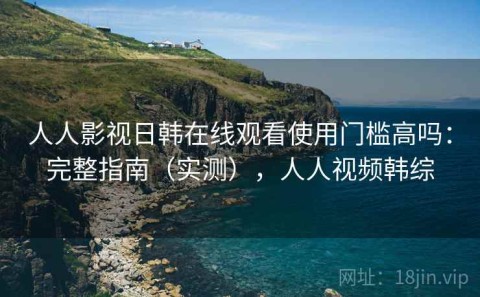 人人影视日韩在线观看使用门槛高吗：完整指南（实测），人人视频韩综