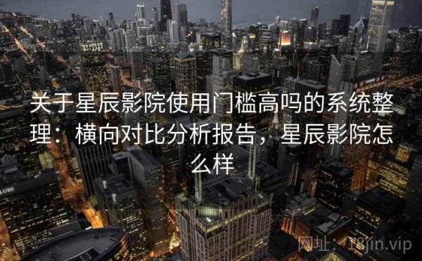 关于星辰影院使用门槛高吗的系统整理：横向对比分析报告，星辰影院怎么样