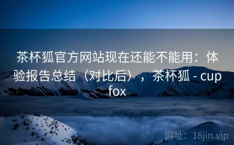 茶杯狐官方网站现在还能不能用：体验报告总结（对比后），茶杯狐 - cupfox