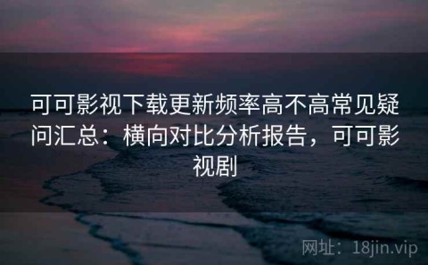 可可影视下载更新频率高不高常见疑问汇总：横向对比分析报告，可可影视剧