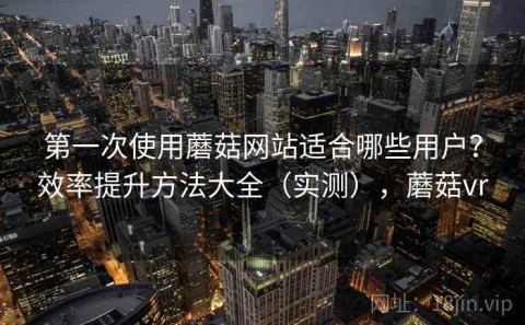 第一次使用蘑菇网站适合哪些用户？效率提升方法大全（实测），蘑菇vr