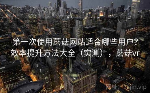 第一次使用蘑菇网站适合哪些用户？效率提升方法大全（实测），蘑菇vr
