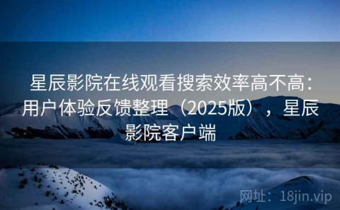 星辰影院在线观看搜索效率高不高：用户体验反馈整理（2025版），星辰影院客户端