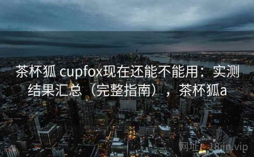 茶杯狐 cupfox现在还能不能用：实测结果汇总（完整指南），茶杯狐a