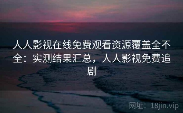 人人影视在线免费观看资源覆盖全不全：实测结果汇总，人人影视免费追剧