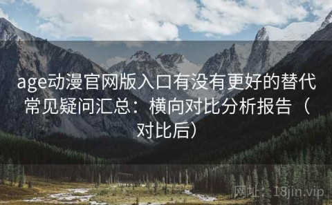 age动漫官网版入口有没有更好的替代常见疑问汇总：横向对比分析报告（对比后）