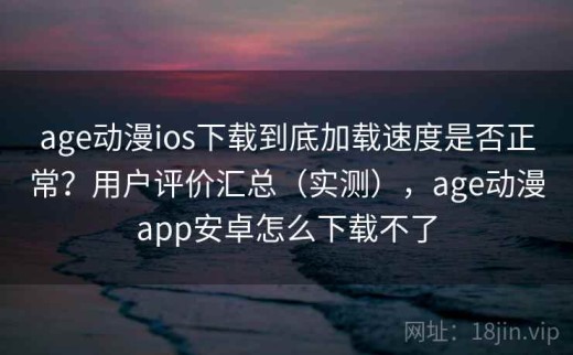 age动漫ios下载到底加载速度是否正常？用户评价汇总（实测），age动漫app安卓怎么下载不了