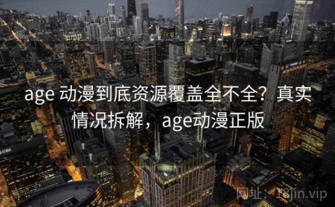 age 动漫到底资源覆盖全不全？真实情况拆解，age动漫正版