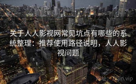 关于人人影视网常见坑点有哪些的系统整理：推荐使用路径说明，人人影视问题