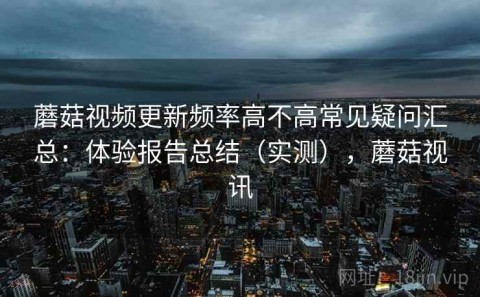 蘑菇视频更新频率高不高常见疑问汇总：体验报告总结（实测），蘑菇视讯