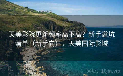 天美影院更新频率高不高？新手避坑清单（新手向），天美国际影城