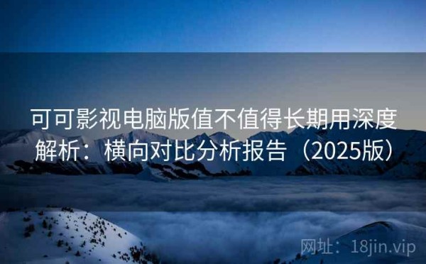 可可影视电脑版值不值得长期用深度解析：横向对比分析报告（2025版）