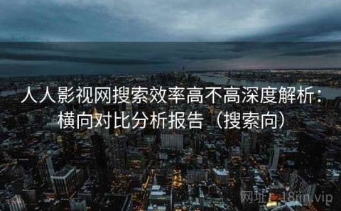 人人影视网搜索效率高不高深度解析：横向对比分析报告（搜索向）