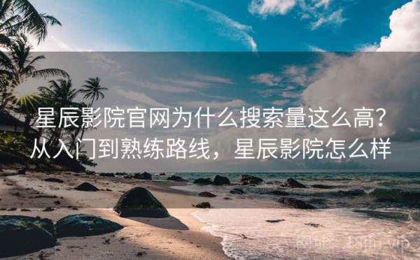 星辰影院官网为什么搜索量这么高？从入门到熟练路线，星辰影院怎么样