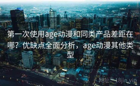 第一次使用age动漫和同类产品差距在哪？优缺点全面分析，age动漫其他类型