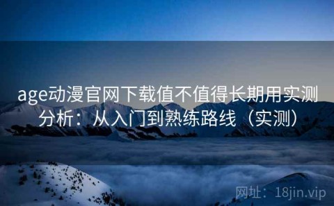 age动漫官网下载值不值得长期用实测分析：从入门到熟练路线（实测）