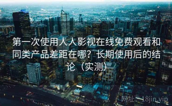 第一次使用人人影视在线免费观看和同类产品差距在哪？长期使用后的结论（实测）