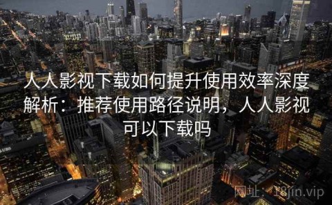 人人影视下载如何提升使用效率深度解析：推荐使用路径说明，人人影视可以下载吗