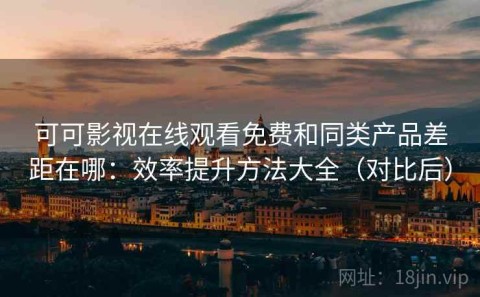 可可影视在线观看免费和同类产品差距在哪：效率提升方法大全（对比后）