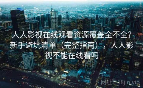 人人影视在线观看资源覆盖全不全？新手避坑清单（完整指南），人人影视不能在线看吗