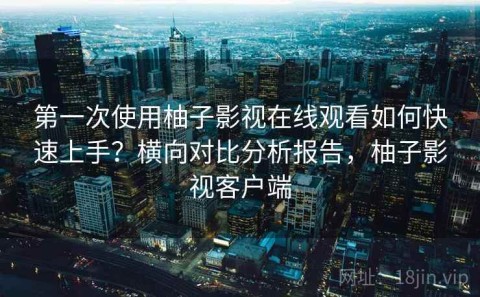 第一次使用柚子影视在线观看如何快速上手？横向对比分析报告，柚子影视客户端
